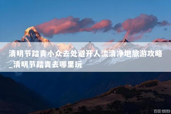 清明节踏青小众去处避开人流清净地旅游攻略_清明节踏青去哪里玩