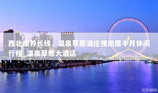 西北康养长线，温泉草原酒庄慢旅居半月休闲行程_温泉草原大酒店
