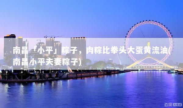 南昌「小平」粽子，肉粽比拳头大蛋黄流油(南昌小平夫妻粽子)