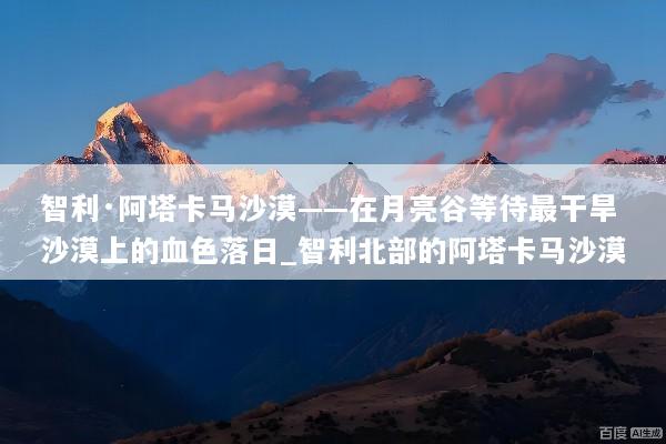 智利·阿塔卡马沙漠——在月亮谷等待最干旱沙漠上的血色落日_智利北部的阿塔卡马沙漠