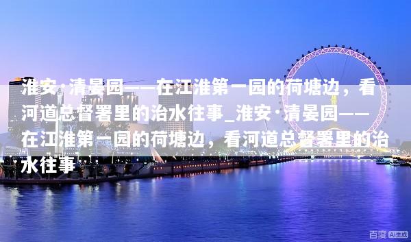 淮安·清晏园——在江淮第一园的荷塘边，看河道总督署里的治水往事_淮安·清晏园——在江淮第一园的荷塘边，看河道总督署里的治水往事