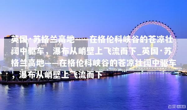 英国·苏格兰高地——在格伦科峡谷的苍凉壮阔中驱车，瀑布从峭壁上飞流而下_英国·苏格兰高地——在格伦科峡谷的苍凉壮阔中驱车，瀑布从峭壁上飞流而下