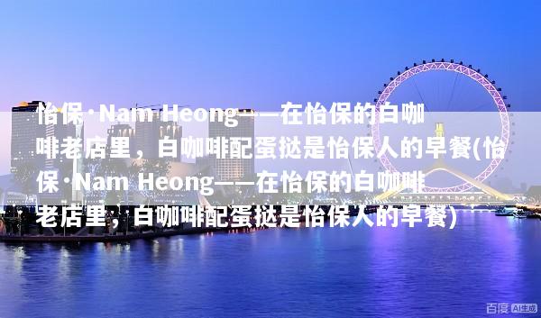 怡保·Nam Heong——在怡保的白咖啡老店里，白咖啡配蛋挞是怡保人的早餐(怡保·Nam Heong——在怡保的白咖啡老店里，白咖啡配蛋挞是怡保人的早餐)