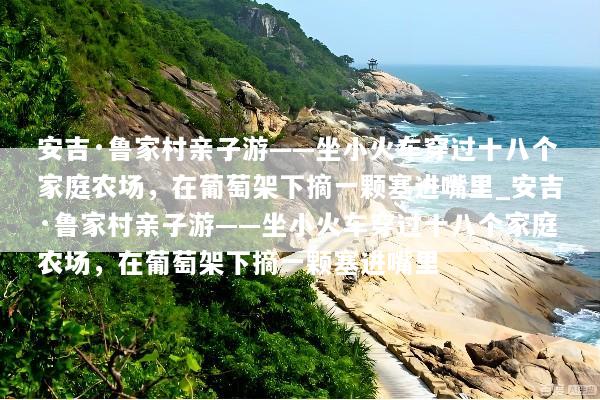 安吉·鲁家村亲子游——坐小火车穿过十八个家庭农场，在葡萄架下摘一颗塞进嘴里_安吉·鲁家村亲子游——坐小火车穿过十八个家庭农场，在葡萄架下摘一颗塞进嘴里