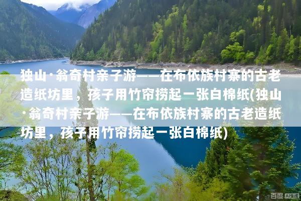 独山·翁奇村亲子游——在布依族村寨的古老造纸坊里，孩子用竹帘捞起一张白棉纸(独山·翁奇村亲子游——在布依族村寨的古老造纸坊里，孩子用竹帘捞起一张白棉纸)