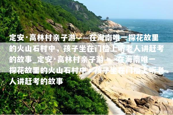 定安·高林村亲子游——在海南唯一探花故里的火山石村中，孩子坐在门槛上听老人讲赶考的故事_定安·高林村亲子游——在海南唯一探花故里的火山石村中，孩子坐在门槛上听老人讲赶考的故事