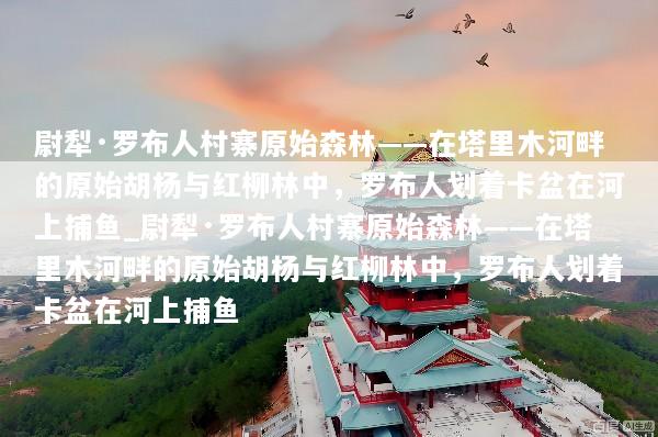 尉犁·罗布人村寨原始森林——在塔里木河畔的原始胡杨与红柳林中，罗布人划着卡盆在河上捕鱼_尉犁·罗布人村寨原始森林——在塔里木河畔的原始胡杨与红柳林中，罗布人划着卡盆在河上捕鱼
