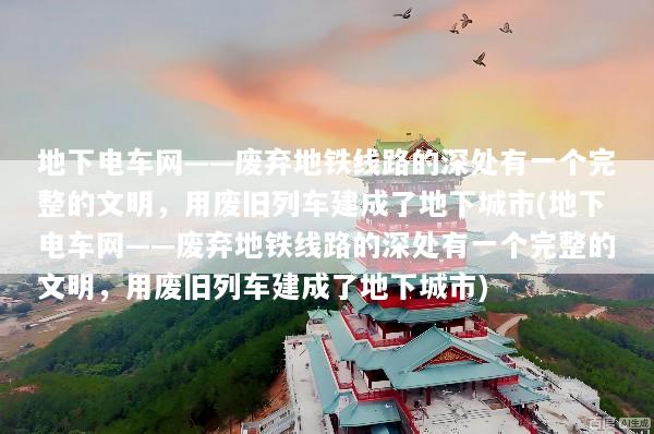 地下电车网——废弃地铁线路的深处有一个完整的文明，用废旧列车建成了地下城市(地下电车网——废弃地铁线路的深处有一个完整的文明，用废旧列车建成了地下城市)
