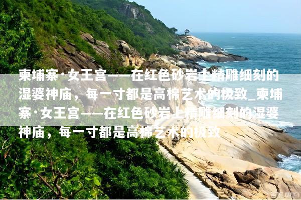 柬埔寨·女王宫——在红色砂岩上精雕细刻的湿婆神庙，每一寸都是高棉艺术的极致_柬埔寨·女王宫——在红色砂岩上精雕细刻的湿婆神庙，每一寸都是高棉艺术的极致