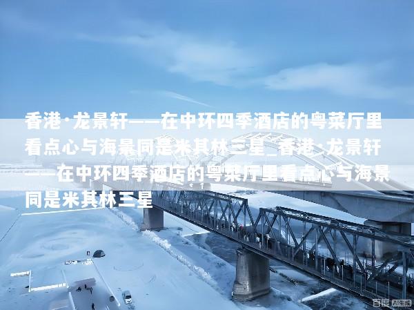香港·龙景轩——在中环四季酒店的粤菜厅里看点心与海景同是米其林三星_香港·龙景轩——在中环四季酒店的粤菜厅里看点心与海景同是米其林三星