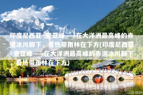 印度尼西亚·查亚峰——在大洋洲最高峰的赤道冰川脚下，看热带雨林在下方(印度尼西亚·查亚峰——在大洋洲最高峰的赤道冰川脚下，看热带雨林在下方)
