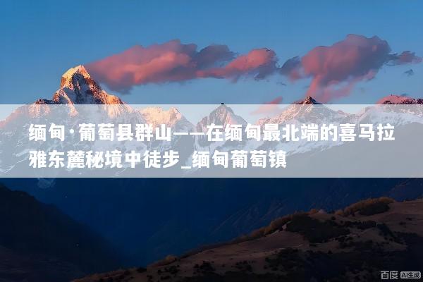 缅甸·葡萄县群山——在缅甸最北端的喜马拉雅东麓秘境中徒步_缅甸葡萄镇