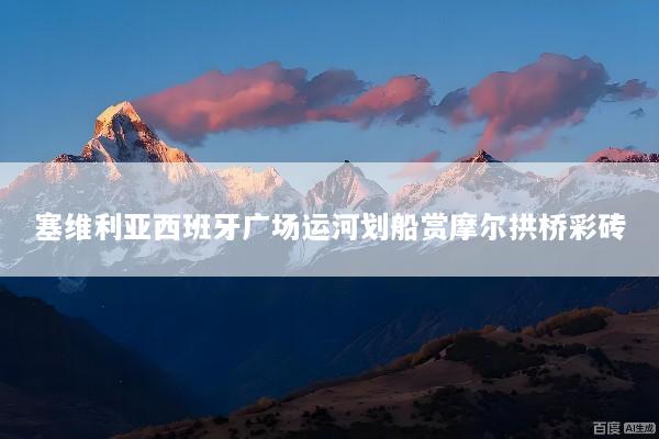 塞维利亚西班牙广场运河划船赏摩尔拱桥彩砖