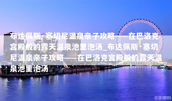 布达佩斯·塞切尼温泉亲子攻略——在巴洛克宫殿般的露天温泉池里泡汤_布达佩斯·塞切尼温泉亲子攻略——在巴洛克宫殿般的露天温泉池里泡汤