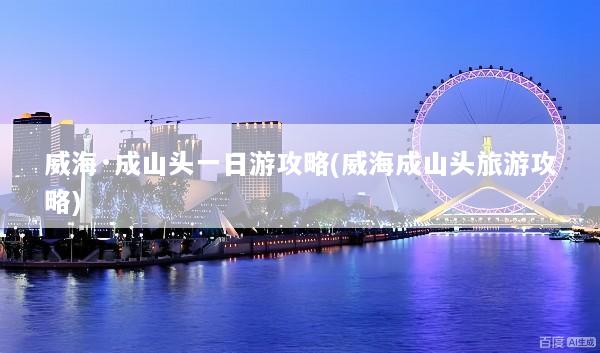 威海·成山头一日游攻略(威海成山头旅游攻略)