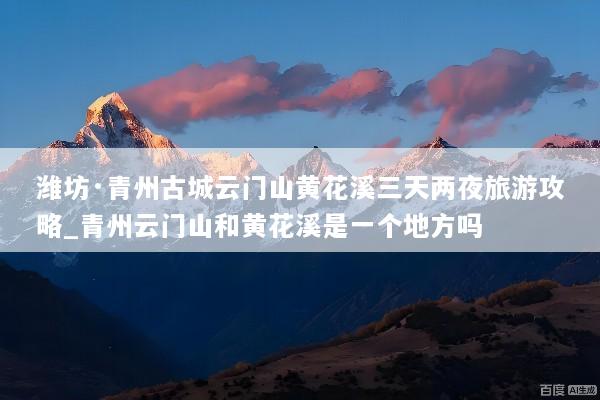 潍坊·青州古城云门山黄花溪三天两夜旅游攻略_青州云门山和黄花溪是一个地方吗