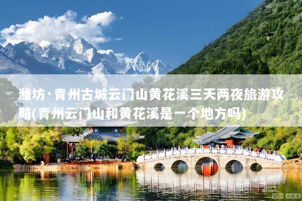 潍坊·青州古城云门山黄花溪三天两夜旅游攻略(青州云门山和黄花溪是一个地方吗)