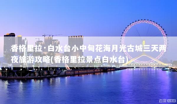 香格里拉·白水台小中甸花海月光古城三天两夜旅游攻略(香格里拉景点白水台)