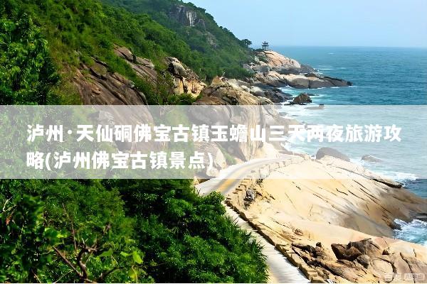 泸州·天仙硐佛宝古镇玉蟾山三天两夜旅游攻略(泸州佛宝古镇景点)