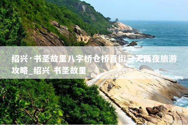 绍兴·书圣故里八字桥仓桥直街三天两夜旅游攻略_绍兴 书圣故里