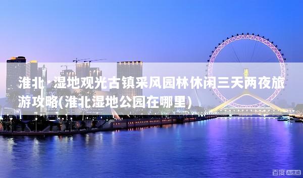 淮北·湿地观光古镇采风园林休闲三天两夜旅游攻略(淮北湿地公园在哪里)