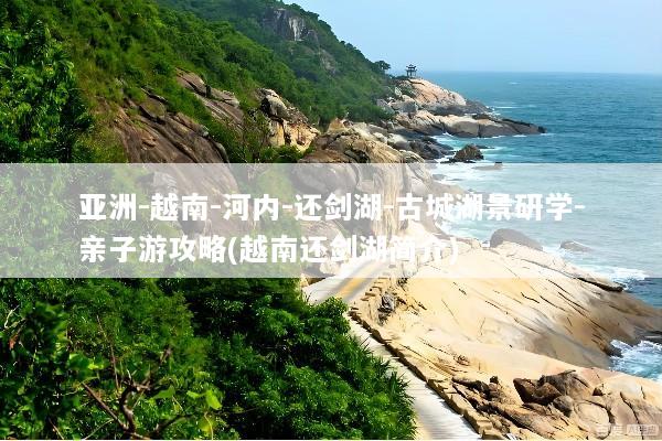 亚洲-越南-河内-还剑湖-古城湖景研学-亲子游攻略(越南还剑湖简介)