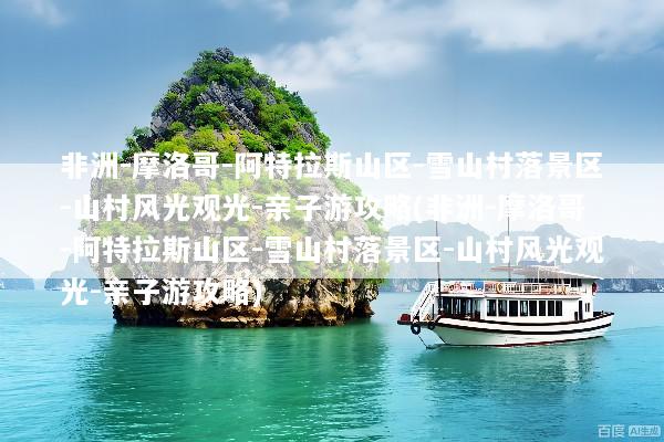 非洲-摩洛哥-阿特拉斯山区-雪山村落景区-山村风光观光-亲子游攻略(非洲-摩洛哥-阿特拉斯山区-雪山村落景区-山村风光观光-亲子游攻略)