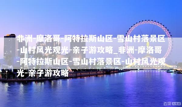非洲-摩洛哥-阿特拉斯山区-雪山村落景区-山村风光观光-亲子游攻略_非洲-摩洛哥-阿特拉斯山区-雪山村落景区-山村风光观光-亲子游攻略