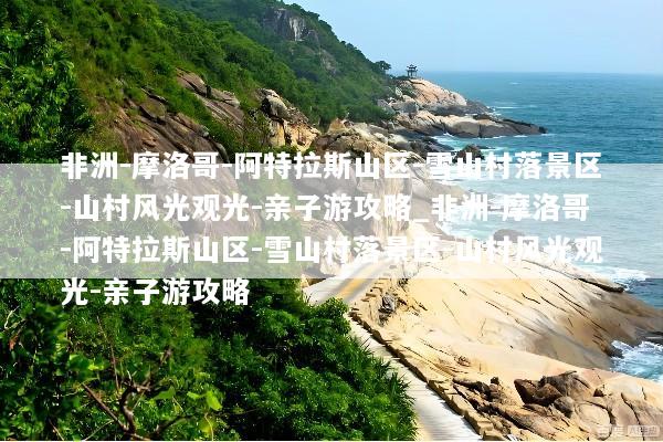 非洲-摩洛哥-阿特拉斯山区-雪山村落景区-山村风光观光-亲子游攻略_非洲-摩洛哥-阿特拉斯山区-雪山村落景区-山村风光观光-亲子游攻略